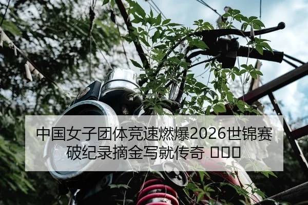 中国女子团体竞速燃爆2026世锦赛 破纪录摘金写就传奇 ​​​